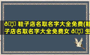 🦁 鞋子店名取名字大全免费(鞋子店名取名字大全免费女 🦋 生)
